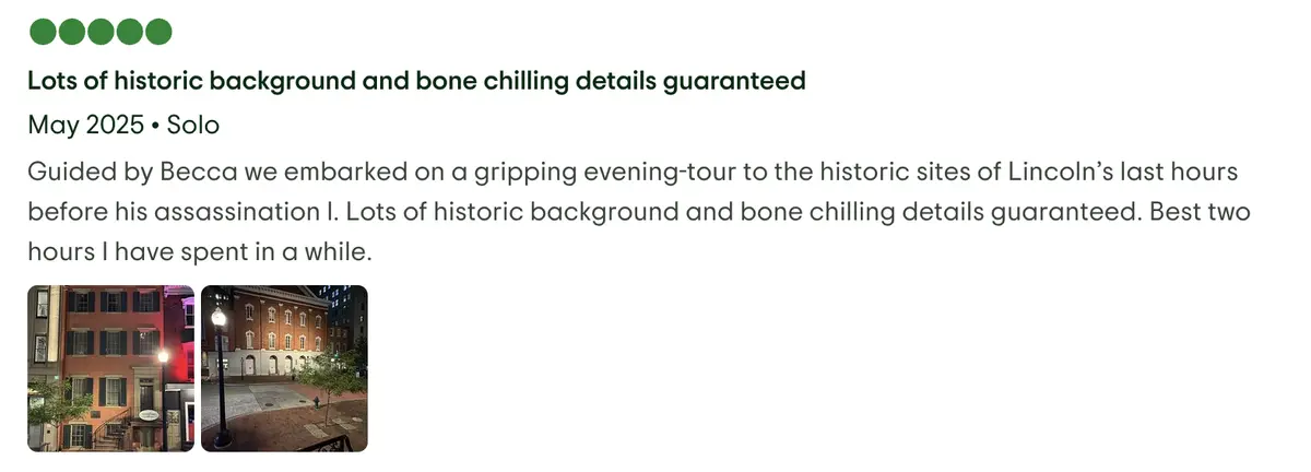 Guided by Becca we embarked on a gripping evening-tour to the historic sites of Lincoln’s last hours before his assassination l. Lots of historic background and bone chilling details guaranteed. Best two hours I have spent in a while. 5 star review